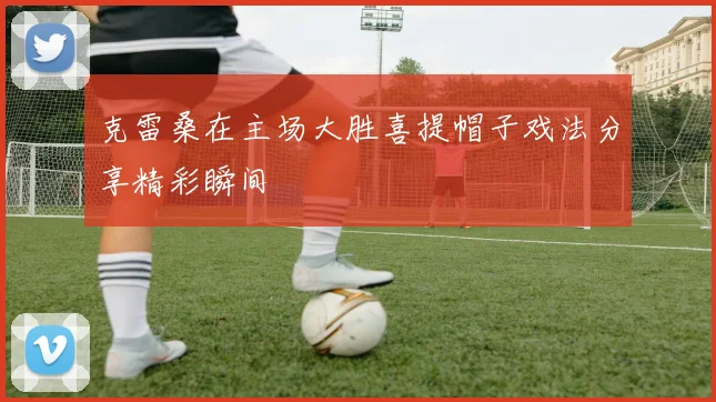 克雷桑在主场大胜喜提帽子戏法分享精彩瞬间