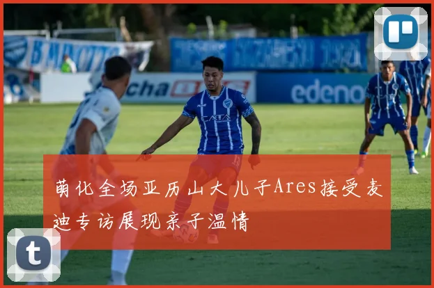 萌化全场亚历山大儿子Ares接受麦迪专访展现亲子温情