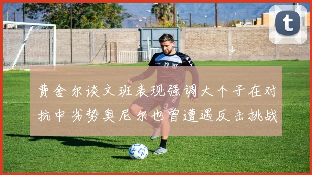 费舍尔谈文班表现强调大个子在对抗中劣势奥尼尔也曾遭遇反击挑战