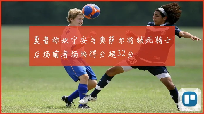 夏普称坎宁安与奥萨尔将锁死骑士后场前者场均得分超32分