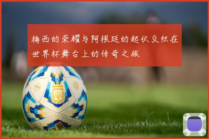 梅西的荣耀与阿根廷的起伏交织在世界杯舞台上的传奇之旅