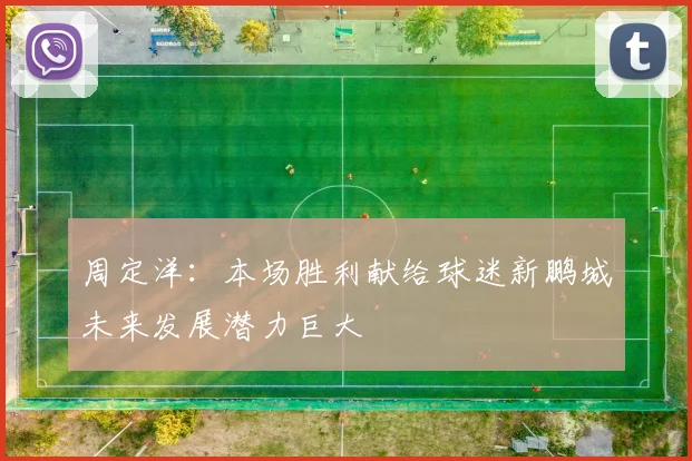 周定洋：本场胜利献给球迷新鹏城未来发展潜力巨大