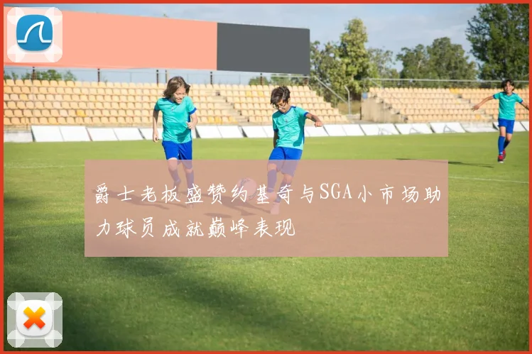 爵士老板盛赞约基奇与SGA小市场助力球员成就巅峰表现