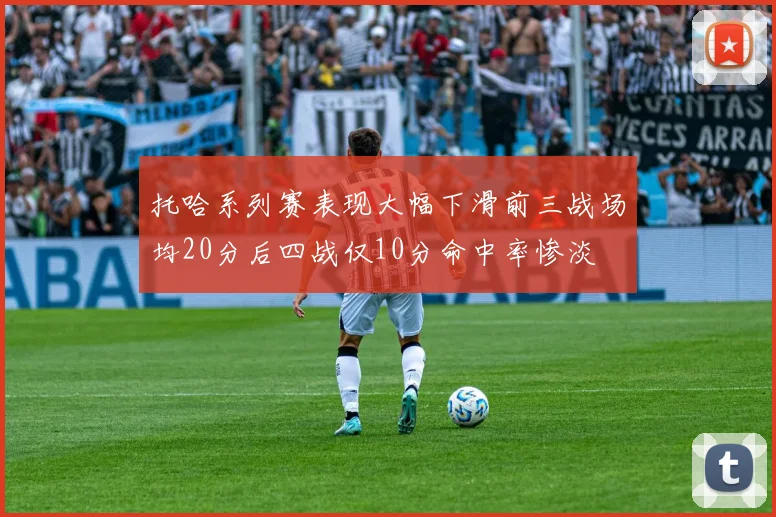 托哈系列赛表现大幅下滑前三战场均20分后四战仅10分命中率惨淡