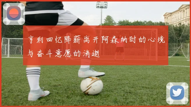 亨利回忆降薪离开阿森纳时的心境与奋斗意愿的消逝