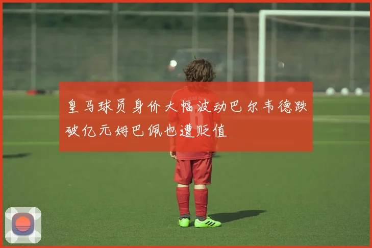 皇马球员身价大幅波动巴尔韦德跌破亿元姆巴佩也遭贬值