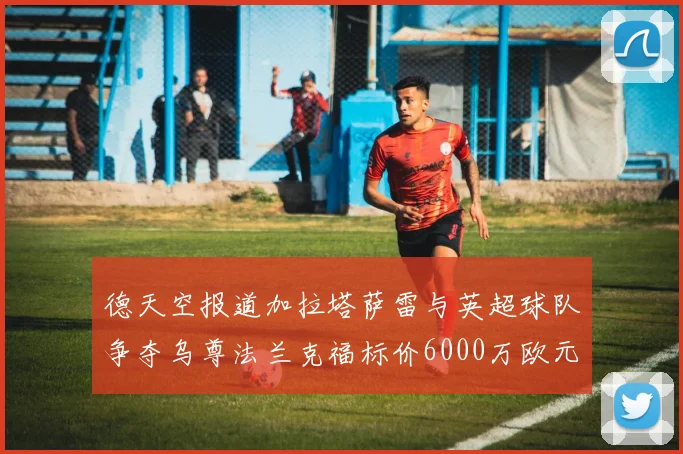 德天空报道加拉塔萨雷与英超球队争夺乌尊法兰克福标价6000万欧元