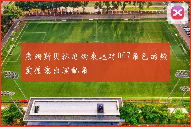 詹姆斯贝林厄姆表达对007角色的热爱愿意出演配角