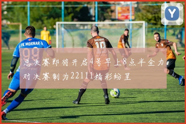 总决赛即将开启4号早上8点半全力对决赛制为22111精彩纷呈
